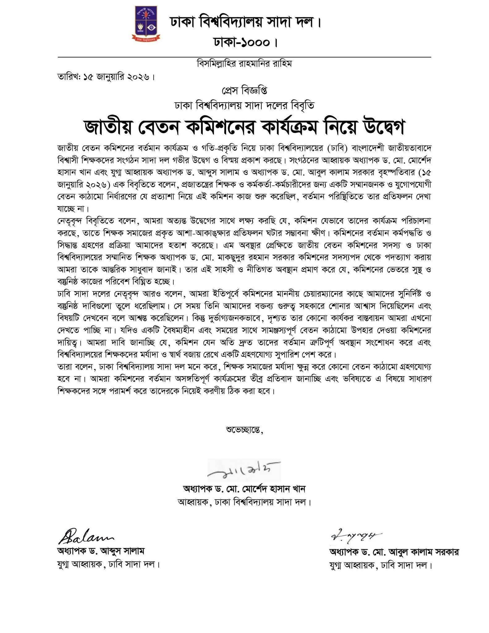 জাতীয় বেতন কমিশনের বর্তমান কার্যক্রম ও গতি-প্রকৃতি নিয়ে গভীর উদ্বেগ ও বিস্ময় প্রকাশ করেছে ঢাকা বিশ্ববিদ্যালয়ের (ঢাবি) বিএনপি-পন্থী শিক্ষকদের সংগঠন সাদা দল। সংগঠনের পক্ষ থেকে জানানো হয়েছে, প্রজাতন্ত্রের শিক্ষক ও কর্মকর্তা-কর্মচারীদের জন্য একটি সম্মানজনক ও যুগোপযোগী বেতন কাঠামো নির্ধারণের যে প্রত্যাশা নিয়ে কমিশন কাজ শুরু করেছিল, বর্তমানে তার প্রতিফলন দেখা যাচ্ছে না।

গত বৃহস্পতিবার (১৫ জানুয়ারি ২০২৬) সাদা দলের আহ্বায়ক অধ্যাপক ড. মো. মোর্শেদ হাসান খান এবং যুগ্ম আহ্বায়ক অধ্যাপক ড. আব্দুস সালাম ও অধ্যাপক ড. মো. আবুল কালাম সরকার স্বাক্ষরিত এক বিবৃতিতে এই প্রতিবাদ জানানো হয়।

বিবৃতিতে উল্লিখিত প্রধান বিষয়সমূহ:
অধ্যাপক মাকছুদুরের পদত্যাগ ও সংহতি: জাতীয় বেতন কমিশনের সদস্য ও ঢাকা বিশ্ববিদ্যালয়ের অ্যাকাউন্টিং অ্যান্ড ইনফরমেশন সিস্টেমস বিভাগের চেয়ারম্যান অধ্যাপক ড. মো. মাকছুদুর রহমান সরকারের পদত্যাগের সিদ্ধান্তকে সাদা দল 'সাহসী ও নীতিগত অবস্থান' হিসেবে অভিহিত করে তাকে আন্তরিক সাধুবাদ জানিয়েছে। নেতৃবৃন্দ মনে করেন, তাঁর এই পদত্যাগই প্রমাণ করে যে কমিশনের ভেতরে সুস্থ ও বস্তুনিষ্ঠ কাজের পরিবেশ বিঘ্নিত হচ্ছে।

শিক্ষকদের আশা-আকাঙ্ক্ষার প্রতিফলনহীনতা: বিবৃতিতে বলা হয়, কমিশন যেভাবে কার্যক্রম পরিচালনা করছে, তাতে শিক্ষক সমাজের প্রকৃত দাবি ও প্রত্যাশা পূরণের সম্ভাবনা খুবই ক্ষীণ। কমিশনের বর্তমান কর্মপদ্ধতি ও সিদ্ধান্ত গ্রহণের প্রক্রিয়া সাধারণ শিক্ষকদের হতাশ করেছে।

দাবি উপেক্ষা করার অভিযোগ: সাদা দলের নেতৃবৃন্দ জানান, তারা ইতিপূর্বে কমিশনের চেয়ারম্যানের কাছে সুনির্দিষ্ট ও বস্তুনিষ্ঠ দাবিগুলো পেশ করেছিলেন। সে সময় দাবিগুলো বিবেচনার আশ্বাস দেওয়া হলেও বাস্তবে তার কোনো প্রতিফলন দেখা যাচ্ছে না।

মর্যাদা রক্ষার দাবি: নেতৃবৃন্দ স্পষ্ট করে জানিয়েছেন, শিক্ষকদের মর্যাদা ক্ষুণ্ণ করে কোনো বেতন কাঠামো তাদের কাছে গ্রহণযোগ্য হবে না। কমিশনকে অবিলম্বে তাদের ‘ত্রুটিপূর্ণ’ অবস্থান সংশোধন করে শিক্ষকদের মর্যাদা ও স্বার্থ বজায় রেখে একটি গ্রহণযোগ্য সুপারিশ পেশ করার আহ্বান জানানো হয়।

বিবৃতিতে আরও বলা হয়, কমিশনের বর্তমান অসংগতিপূর্ণ কার্যক্রমের বিষয়ে ভবিষ্যতে সাধারণ শিক্ষকদের সঙ্গে পরামর্শ করে পরবর্তী কঠোর কর্মসূচি বা করণীয় ঠিক করা হবে।

প্রাসঙ্গিক তথ্য: এর আগে একই দিনে (১৫ জানুয়ারি) এক সংবাদ সম্মেলনে অধ্যাপক ড. মো. মাকছুদুর রহমান সরকার বেতন কমিশন থেকে পদত্যাগের ঘোষণা দেন। তিনি অভিযোগ করেন, পাবলিক বিশ্ববিদ্যালয়ের জন্য সাব-কমিটির দেওয়া ৩৩টি প্রস্তাবের কোনো প্রতিফলন চূড়ান্ত প্রতিবেদনে রাখা হয়নি, যা উচ্চশিক্ষার মানোন্নয়নে বড় অন্তরায়।